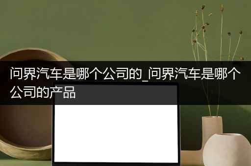 问界汽车是哪个公司的_问界汽车是哪个公司的产品